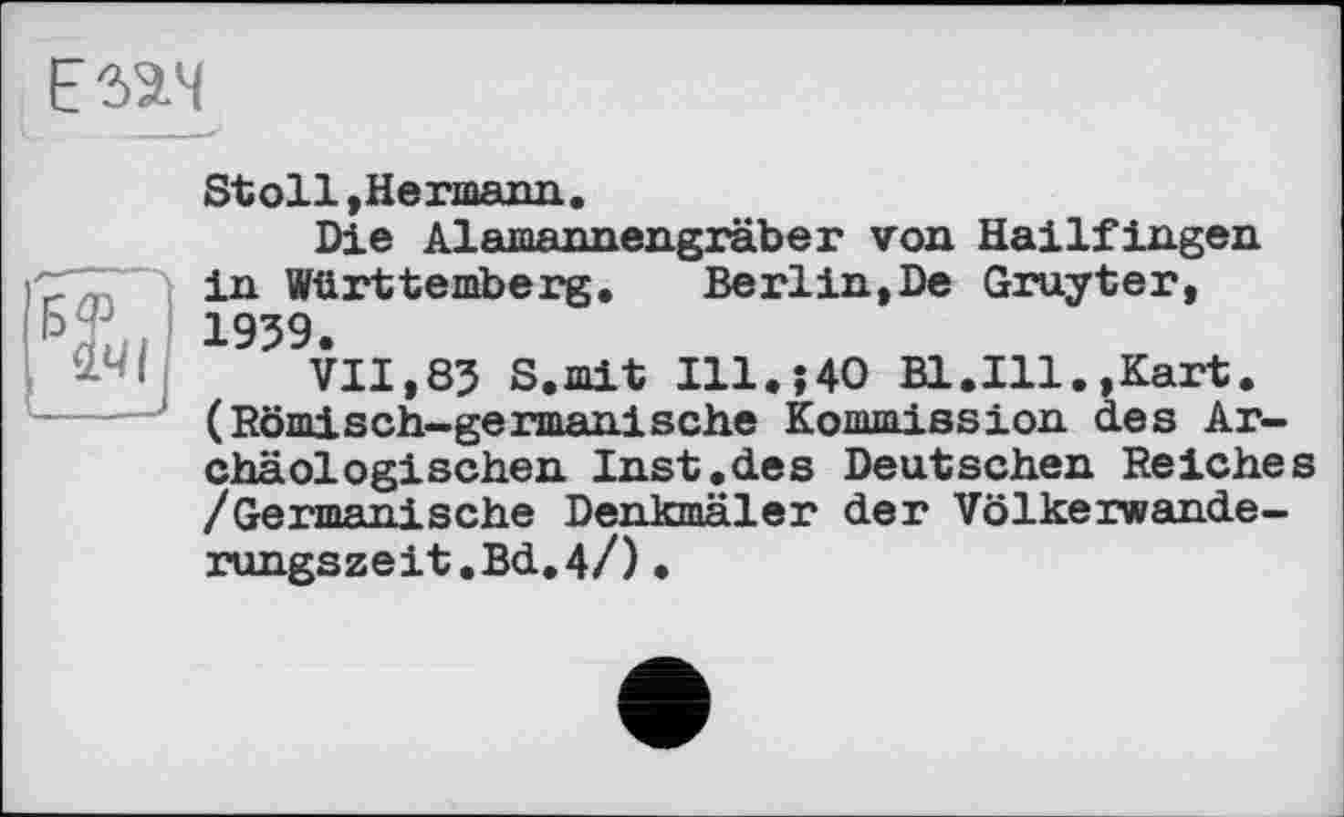 ﻿Езач
Stoll, Hermann..
Die Alamannengräber von Hailfingen in Württemberg. Berlin,De Gruyter, 1959.
VII,85 S.mit I11.J40 Bl.Ill.,Kart. (Römisch-germanische Kommission des Archäologischen Inst.des Deutschen Reiches /Germanische Denkmäler der Völkerwanderungszeit. Bd. 4/) •